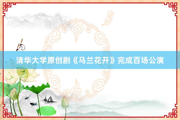 清华大学原创剧《马兰花开》完成百场公演