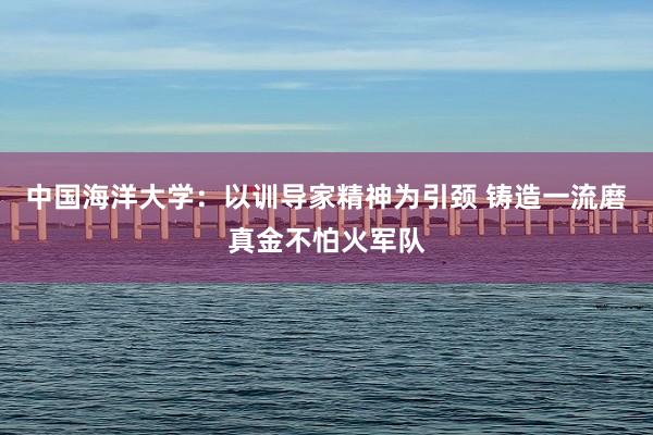 中国海洋大学：以训导家精神为引颈 铸造一流磨真金不怕火军队