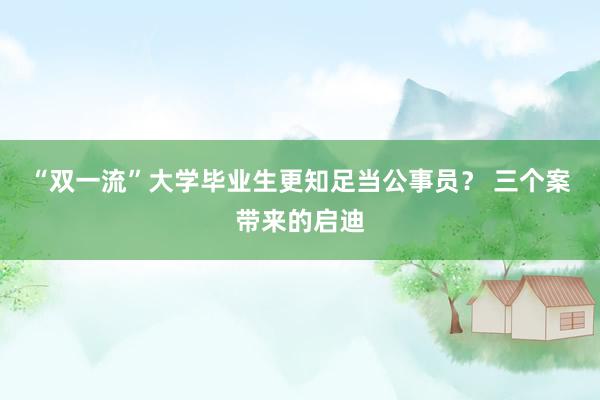 “双一流”大学毕业生更知足当公事员？ 三个案带来的启迪