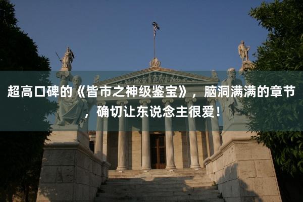 超高口碑的《皆市之神级鉴宝》，脑洞满满的章节，确切让东说念主很爱！