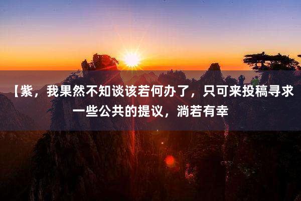 【紫，我果然不知谈该若何办了，只可来投稿寻求一些公共的提议，淌若有幸