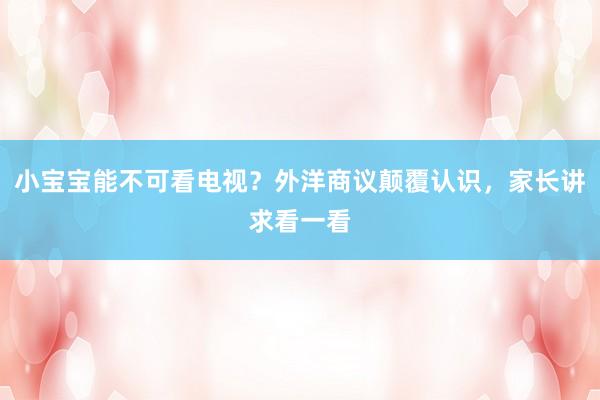 小宝宝能不可看电视？外洋商议颠覆认识，家长讲求看一看