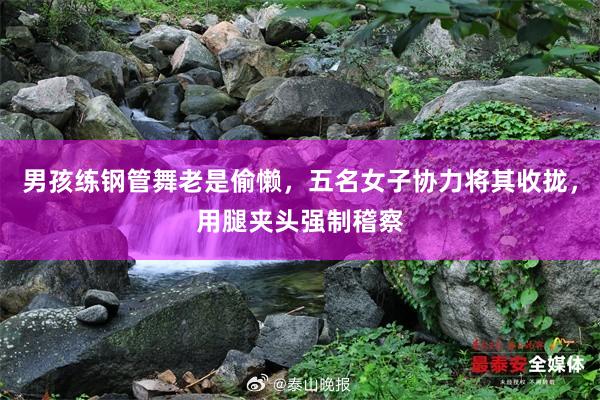 男孩练钢管舞老是偷懒，五名女子协力将其收拢，用腿夹头强制稽察