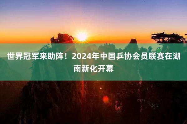 世界冠军来助阵!2024年中国乒协会员联赛在湖南新化开幕