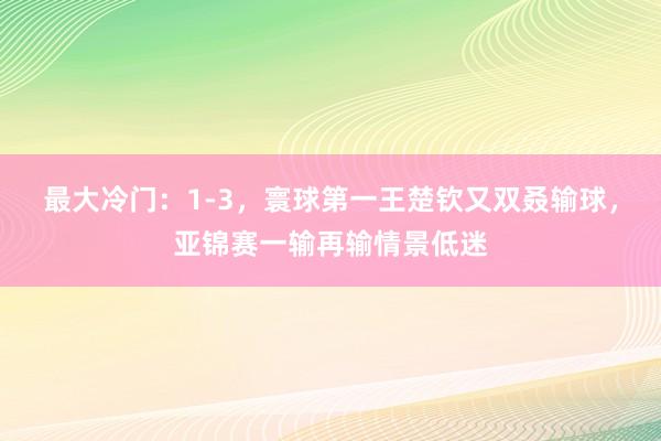 最大冷门：1-3，寰球第一王楚钦又双叒输球，亚锦赛一输再输情景低迷
