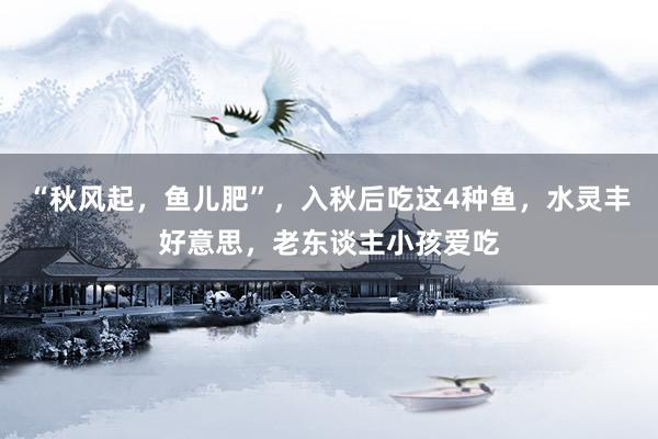 “秋风起，鱼儿肥”，入秋后吃这4种鱼，水灵丰好意思，老东谈主小孩爱吃