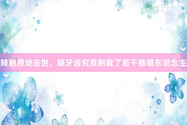 辣到原地去世，缺牙齿究竟制裁了若干插嗫东说念主
