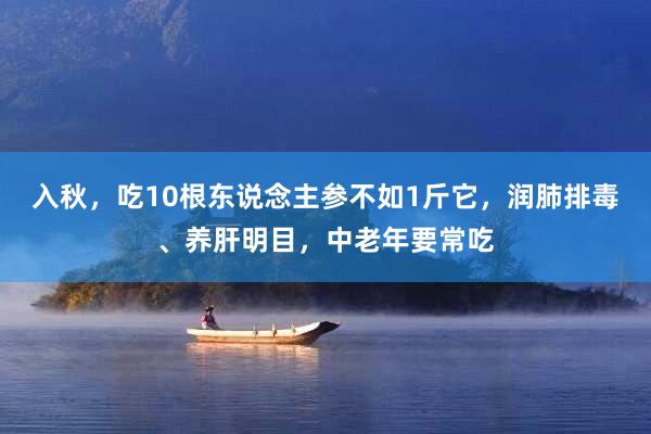 入秋，吃10根东说念主参不如1斤它，润肺排毒、养肝明目，中老年要常吃