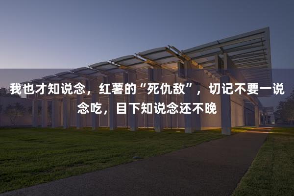 我也才知说念，红薯的“死仇敌”，切记不要一说念吃，目下知说念还不晚