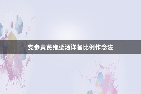 党参黄芪猪腰汤详备比例作念法