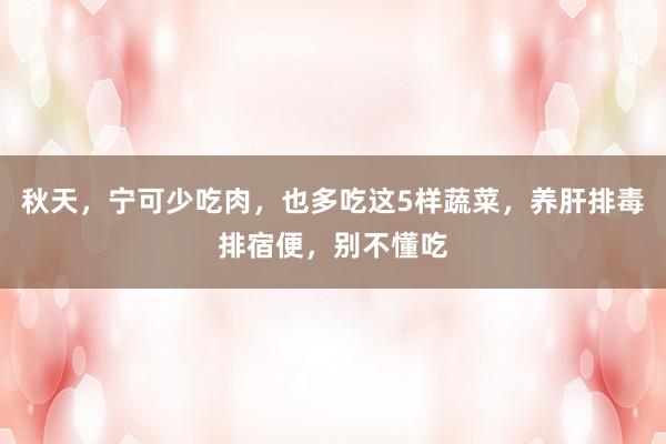 秋天，宁可少吃肉，也多吃这5样蔬菜，养肝排毒排宿便，别不懂吃