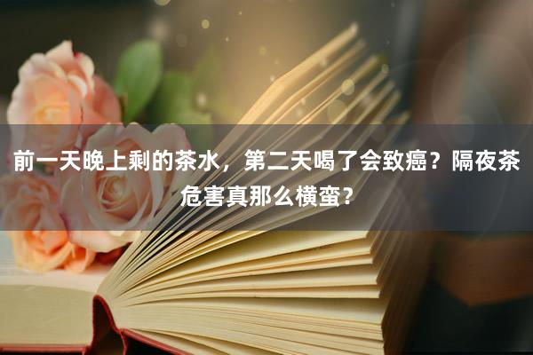前一天晚上剩的茶水，第二天喝了会致癌？隔夜茶危害真那么横蛮？