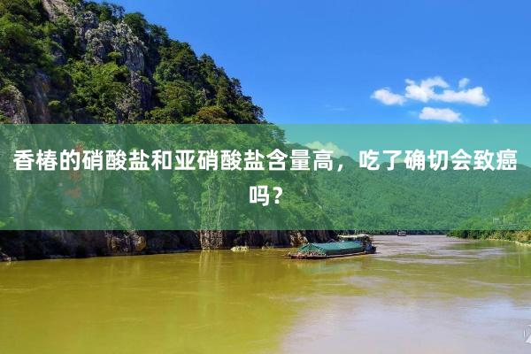 香椿的硝酸盐和亚硝酸盐含量高，吃了确切会致癌吗？