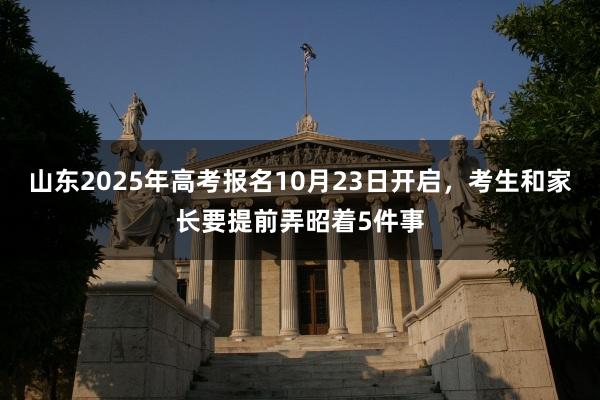 山东2025年高考报名10月23日开启，考生和家长要提前弄昭着5件事