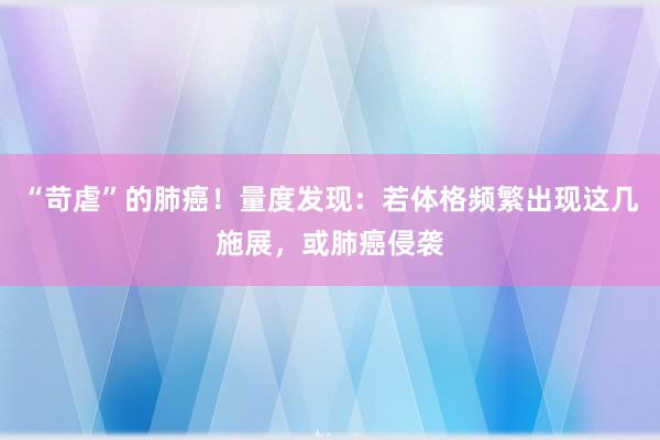 “苛虐”的肺癌！量度发现：若体格频繁出现这几施展，或肺癌侵袭