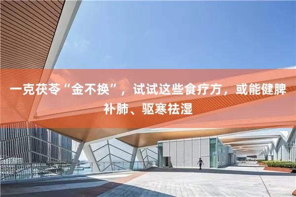 一克茯苓“金不换”，试试这些食疗方，或能健脾补肺、驱寒祛湿