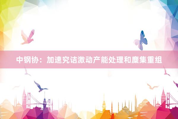中钢协：加速究诘激动产能处理和麇集重组