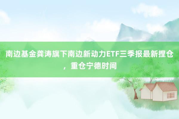 南边基金龚涛旗下南边新动力ETF三季报最新捏仓，重仓宁德时间