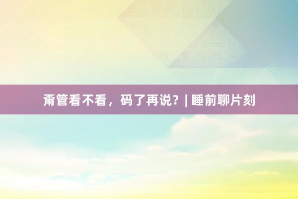 甭管看不看，码了再说？| 睡前聊片刻
