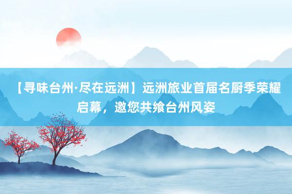 【寻味台州·尽在远洲】远洲旅业首届名厨季荣耀启幕，邀您共飨台州风姿
