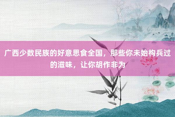 广西少数民族的好意思食全国，那些你未始构兵过的滋味，让你胡作非为