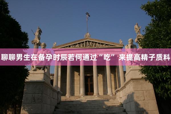 聊聊男生在备孕时辰若何通过“吃” 来提高精子质料