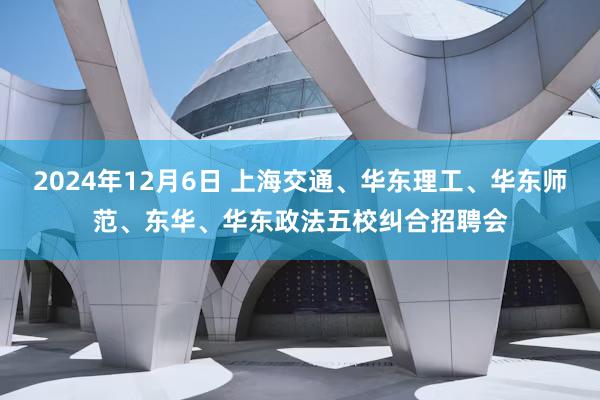 2024年12月6日 上海交通、华东理工、华东师范、东华、华东政法五校纠合招聘会