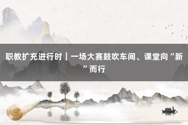 职教扩充进行时｜一场大赛鼓吹车间、课堂向“新”而行