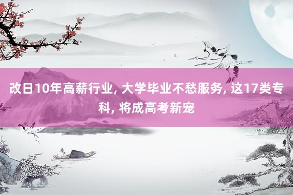 改日10年高薪行业, 大学毕业不愁服务, 这17类专科, 将成高考新宠