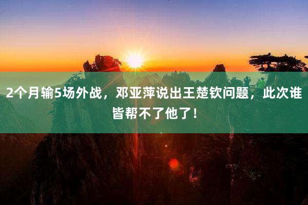 2个月输5场外战，邓亚萍说出王楚钦问题，此次谁皆帮不了他了！