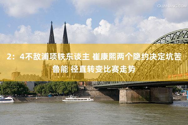 2：4不敌浦项铁东谈主 崔康熙两个隐约决定坑苦鲁能 径直转变比赛走势