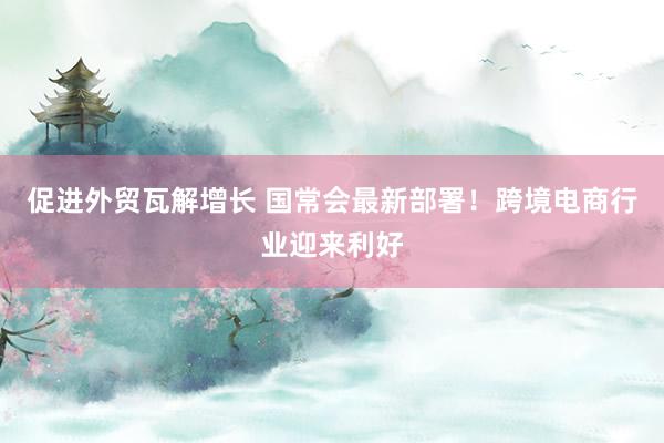 促进外贸瓦解增长 国常会最新部署！跨境电商行业迎来利好