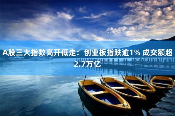 A股三大指数高开低走：创业板指跌逾1% 成交额超2.7万亿