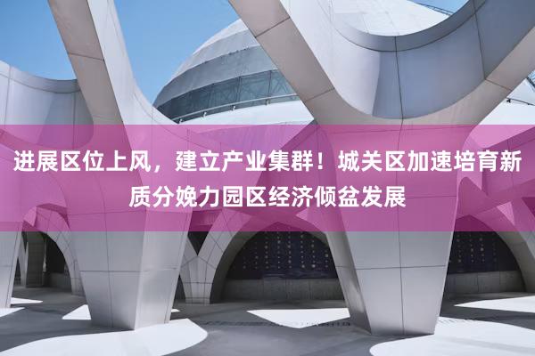 进展区位上风，建立产业集群！城关区加速培育新质分娩力园区经济倾盆发展