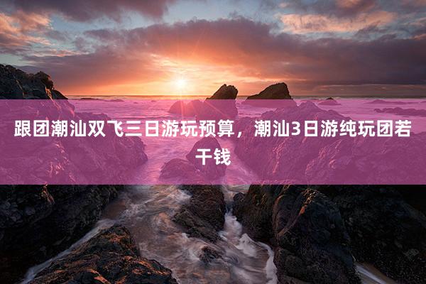跟团潮汕双飞三日游玩预算，潮汕3日游纯玩团若干钱