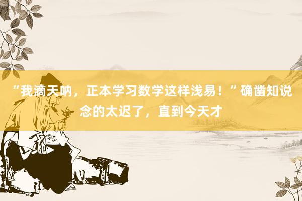 “我滴天呐,正本学习数学这样浅易!”确凿知说念的太迟了,直到今天才