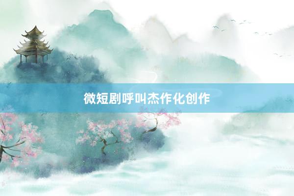 微短剧呼叫杰作化创作