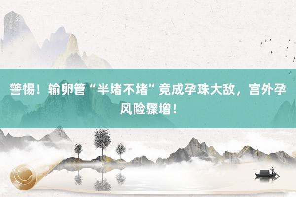 警惕！输卵管“半堵不堵”竟成孕珠大敌，宫外孕风险骤增！