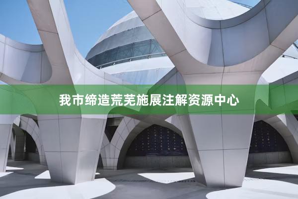 我市缔造荒芜施展注解资源中心
