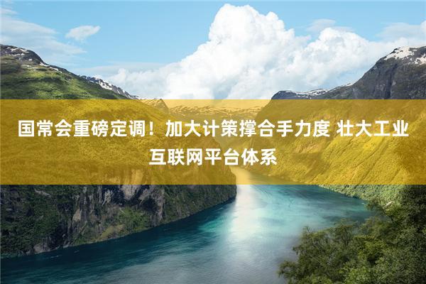 国常会重磅定调！加大计策撑合手力度 壮大工业互联网平台体系