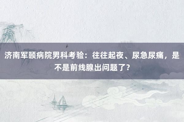 济南军颐病院男科考验：往往起夜、尿急尿痛，是不是前线腺出问题了？