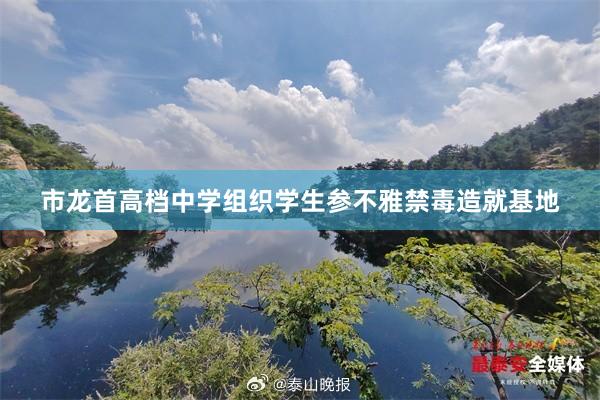 市龙首高档中学组织学生参不雅禁毒造就基地