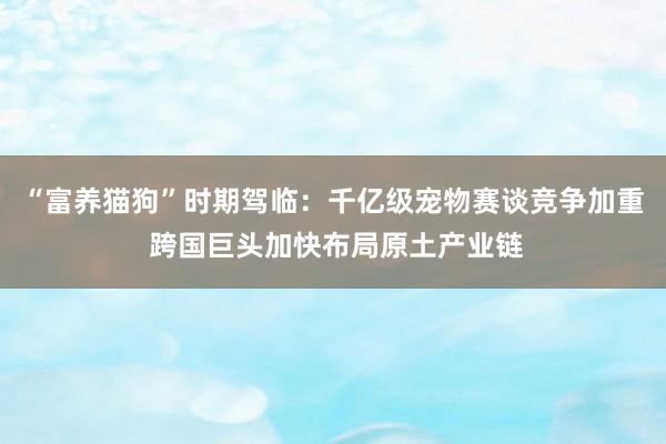 “富养猫狗”时期驾临：千亿级宠物赛谈竞争加重 跨国巨头加快布局原土产业链