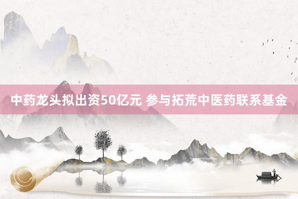 中药龙头拟出资50亿元 参与拓荒中医药联系基金