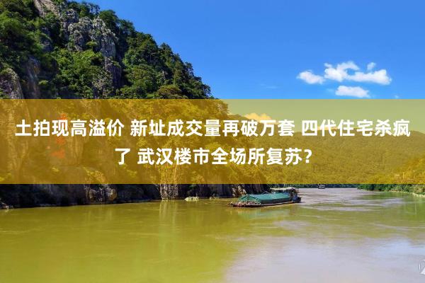 土拍现高溢价 新址成交量再破万套 四代住宅杀疯了 武汉楼市全场所复苏？