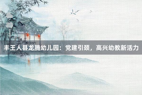 丰王人县龙腾幼儿园：党建引颈，高兴幼教新活力