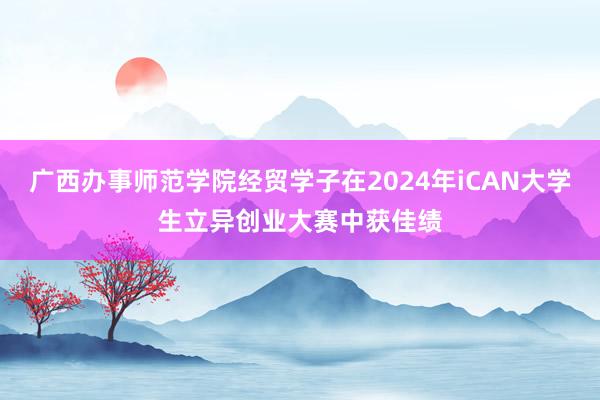 广西办事师范学院经贸学子在2024年iCAN大学生立异创业大赛中获佳绩