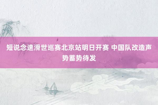 短说念速滑世巡赛北京站明日开赛 中国队改造声势蓄势待发