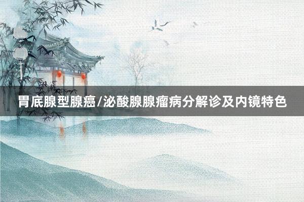 胃底腺型腺癌/泌酸腺腺瘤病分解诊及内镜特色