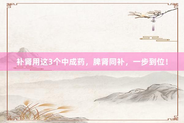 补肾用这3个中成药，脾肾同补，一步到位！